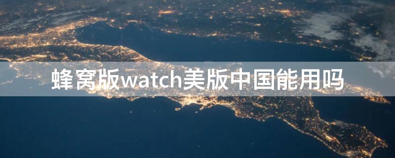 蜂窝版watch美版中国能用吗 美版蜂窝版Apple Watch可以在中国使用嘛
