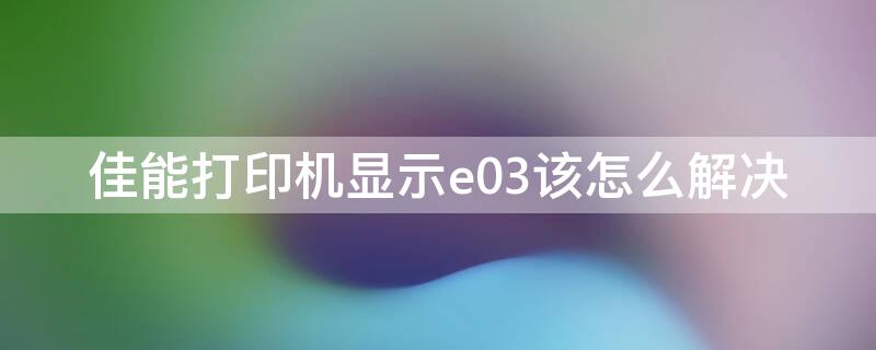 佳能打印机显示e03该怎么解决（佳能打印机出现e03是什么故障）