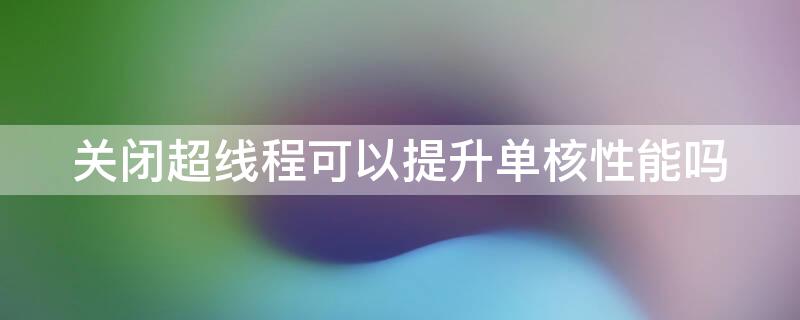 关闭超线程可以提升单核性能吗（超线程影响单核）