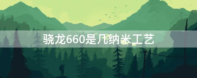 骁龙660是几纳米工艺（高通骁龙660处理器是多少纳米工艺）