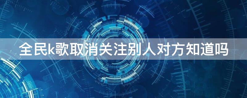 全民k歌取消关注别人对方知道吗 全民k歌怎么取消关注我的和我关注的人