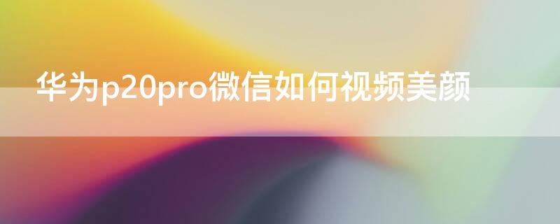 华为p20pro微信如何视频美颜（华为p20pro微信视频可以美颜吗）