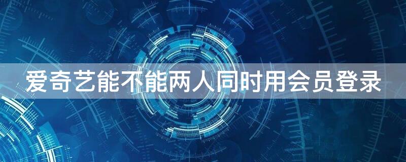 爱奇艺能不能两人同时用会员登录（爱奇艺能不能两人同时用会员登录不掉线）