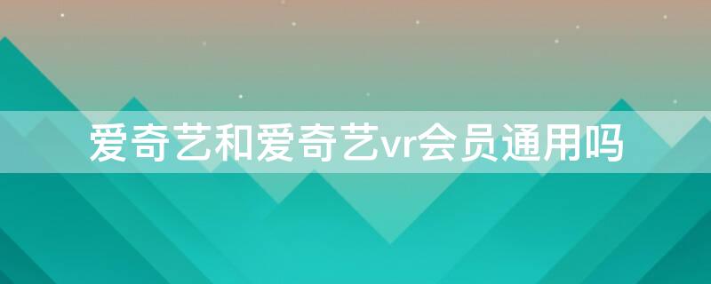 爱奇艺和爱奇艺vr会员通用吗（爱奇艺vr会员和爱奇艺会员一样吗）