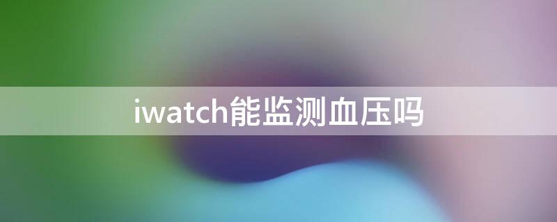 iwatch能监测血压吗（iwatch可以监测血压吗）