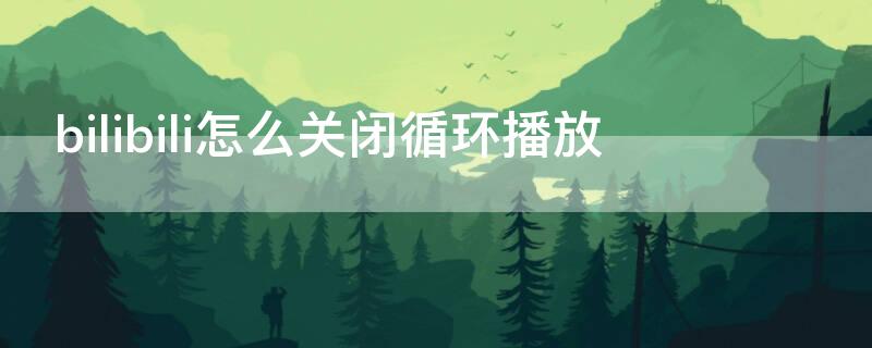 bilibili怎么关闭循环播放 bilibili如何关闭自动播放