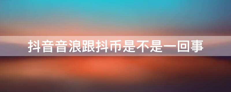 抖音音浪跟抖币是不是一回事 抖音里面音浪和抖币什么关系