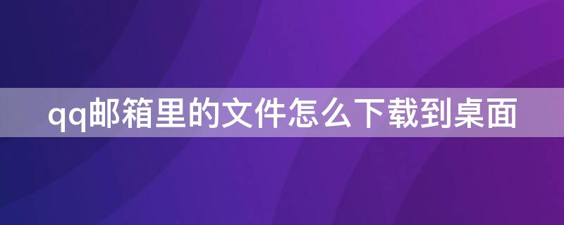 qq邮箱里的文件怎么下载到桌面 qq邮箱里的文件夹怎么下载到桌面