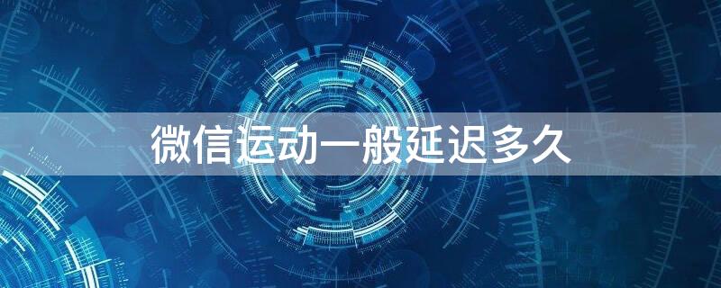 微信运动一般延迟多久 微信运动一般延迟多久更新