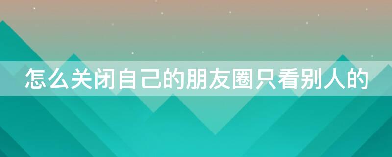 怎么关闭自己的朋友圈只看别人的 怎样关闭朋友圈不看别人的