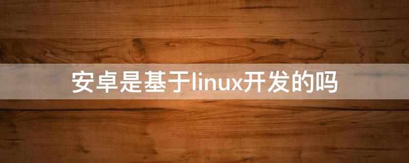 安卓是基于linux开发的吗 安卓是基于linux的么