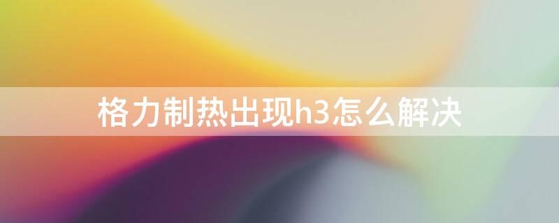 格力制热出现h3怎么解决 格力制热显示h3是出现什么原因