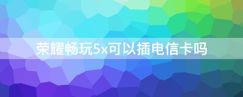 荣耀畅玩5x可以插电信卡吗 荣耀畅玩5x怎么插卡