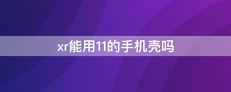 xr能用11的手机壳吗 11手机壳可以用在xr上吗