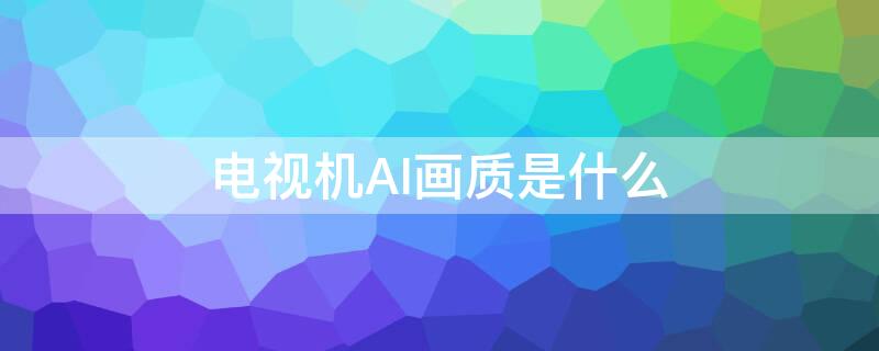 电视机AI画质是什么 电视ai画质和标准画质区别