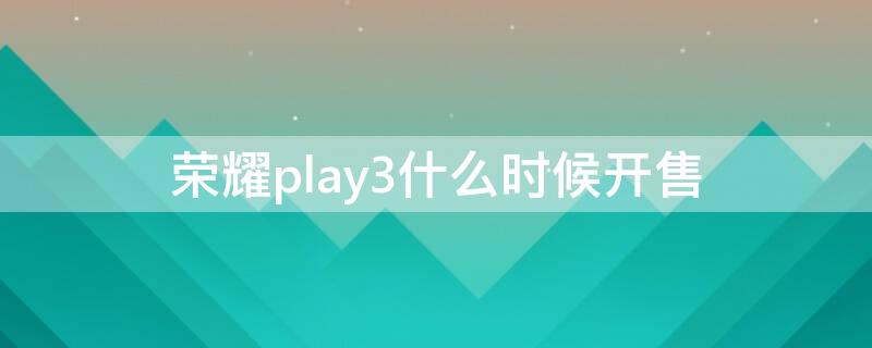 荣耀play3什么时候开售（荣耀play3e上市时间）