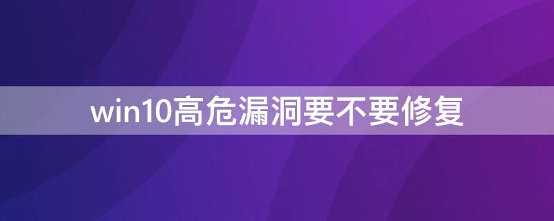 win10高危漏洞要不要修复（为什么win10不要修复高危漏洞）