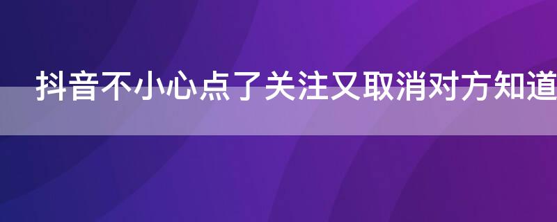 抖音不小心点了关注又取消对方知道吗