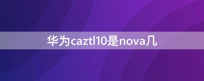 华为caztl10是nova几 华为 caz-al10是nova1吗