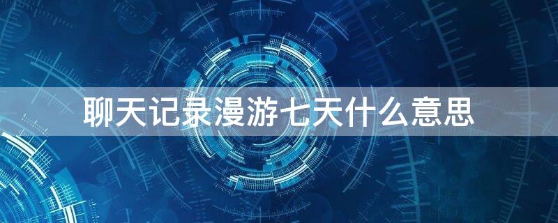 聊天记录漫游七天什么意思（聊天记录漫游七天会怎样）