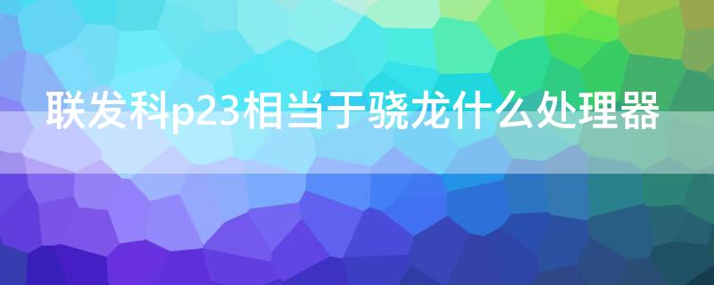 联发科p23相当于骁龙什么处理器 p23处理器等于什么骁龙处理器