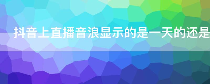 抖音上直播音浪显示的是一天的还是总的