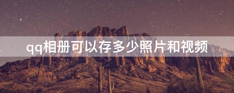 qq相册可以存多少照片和视频（qq相册里最多能储存多少视频和照片）