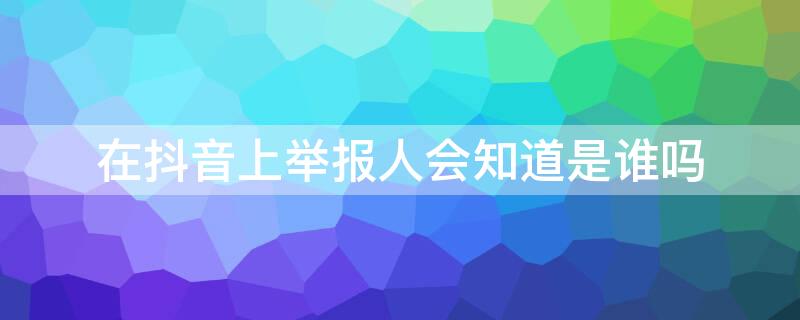 在抖音上举报人会知道是谁吗 抖音举报别人他知道是谁吗