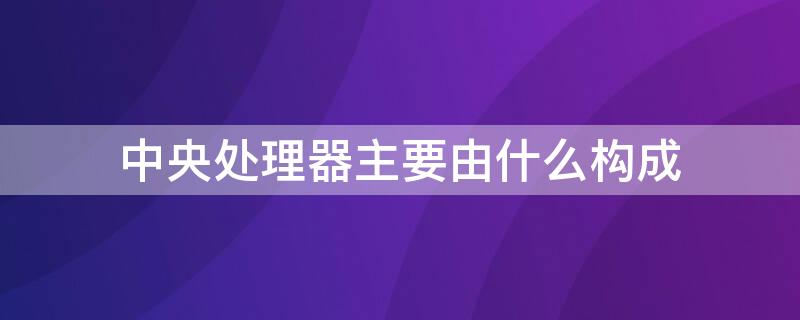 中央处理器主要由什么构成（中央处理器是由什么和什么组成）