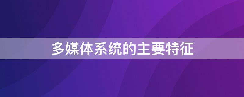 多媒体系统的主要特征（多媒体系统的主要特征都有哪些?）