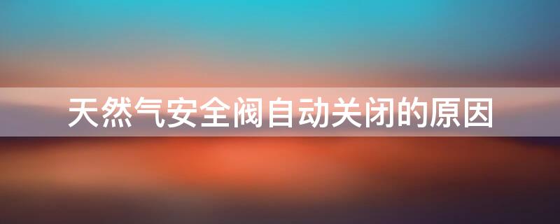 天然气安全阀自动关闭的原因（天然气安全阀自动关闭是什么原因）