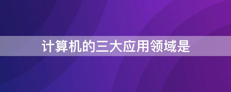 计算机的三大应用领域是 计算机的应用领域大致分为哪三个方面