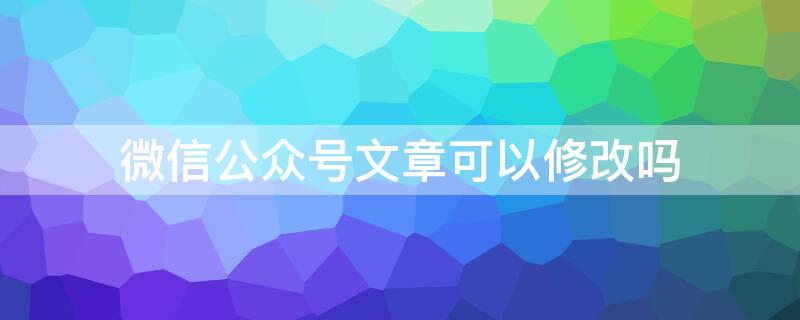 微信公众号文章可以修改吗 微信公众号的文章可以修改吗