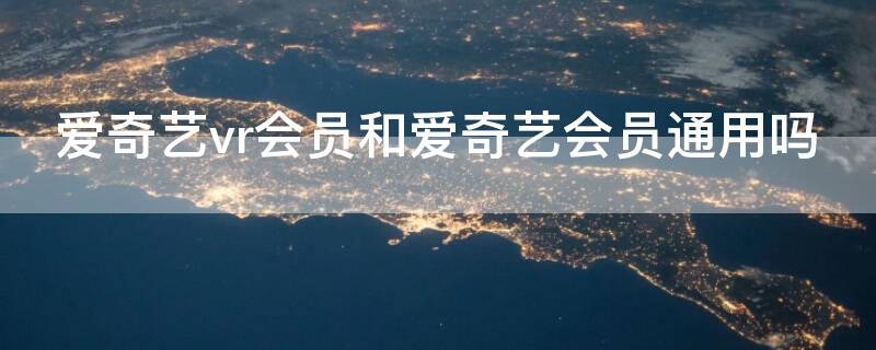 爱奇艺vr会员和爱奇艺会员通用吗（爱奇艺会员包括vr会员吗）