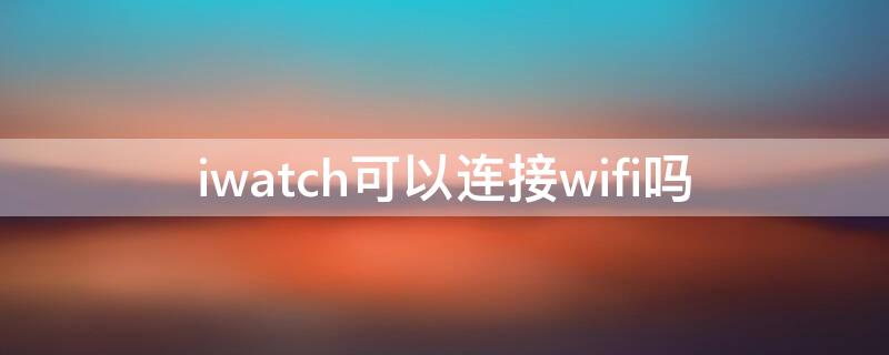 iwatch可以连接wifi吗 iwatch需要连wifi吗