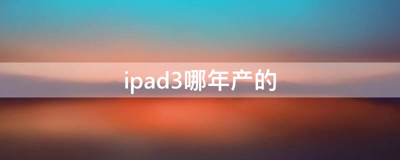 ipad3哪年产的 苹果ipad3代哪年出的