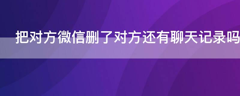 把对方微信删了对方还有聊天记录吗（微信删了对方,对方还有聊天记录吗）