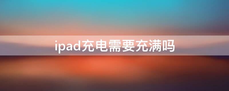 ipad充电需要充满吗（iPad需要充满电吗）