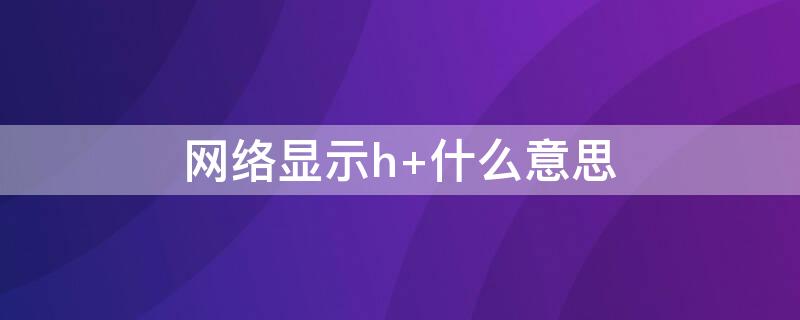 网络显示h+什么意思（网络显示h+什么意思）