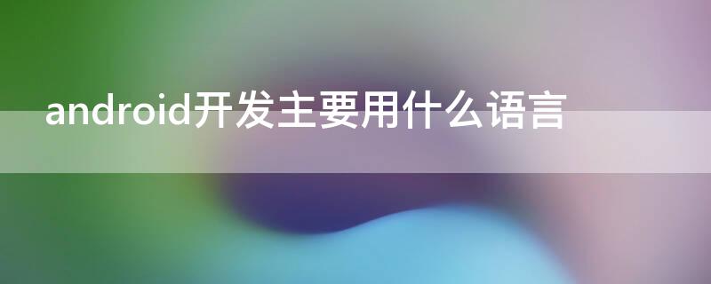 android开发主要用什么语言 android应用开发用什么语言