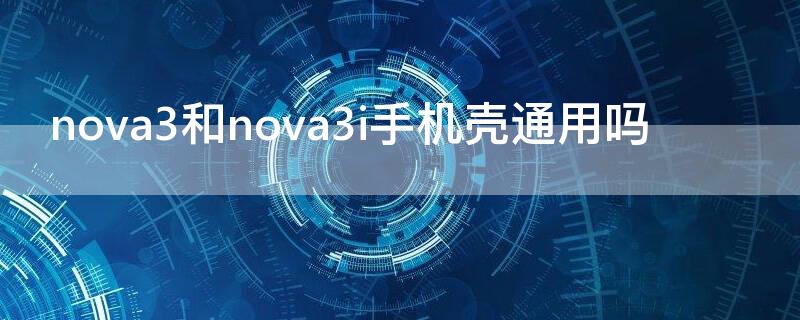 nova3和nova3i手机壳通用吗 nova3e和nova3i的手机壳通用吗