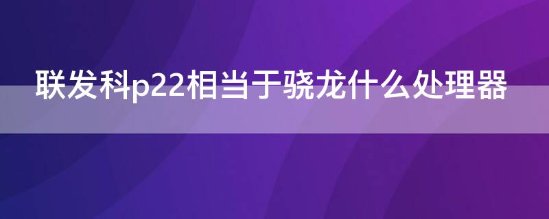 联发科p22相当于骁龙什么处理器（联发科p22t相当于骁龙多少）