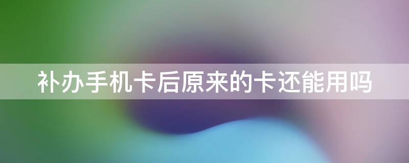 补办手机卡后原来的卡还能用吗 手机补卡以后原来的卡还能用吗