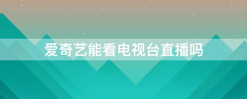 爱奇艺能看电视台直播吗（爱奇艺能看电视直播吗）