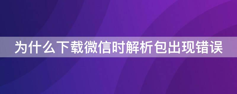 为什么下载微信时解析包出现错误 微信下载时出现解析包出现错误