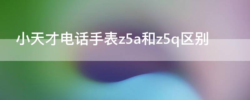 小天才电话手表z5a和z5q区别（小天才电话手表z5a和z5q的区别）