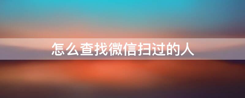 怎么查找微信扫过的人 怎么查找微信扫过的人是什么时候添加的