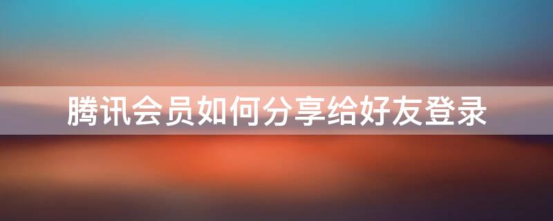 腾讯会员如何分享给好友登录 腾讯会员如何分享给好友登录几天