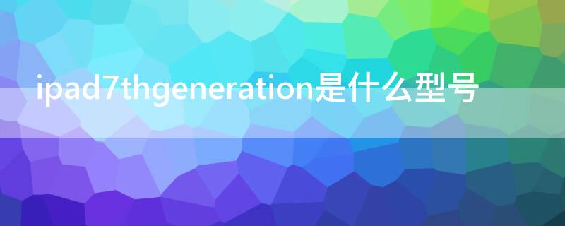 ipad7thgeneration是什么型号 ipad7thgeneration是第几代