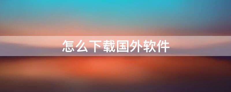 怎么下载国外软件 安卓手机怎么下载国外软件